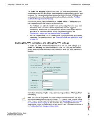 Configuring a FortiGate SSL VPN                                                                             Configuring SSL VPN settings




                                  The VPN > SSL > Config page contains basic SSL VPN settings including idle-
                                  timeout values and SSL encryption preferences for compatibility with various web
                                  browsers. You may also optionally enable authentication through X.509 security
                                  certificates (for more information about security certificates, see the FortiGate
                                  Certificate Management User Guide).
                                  In addition to setting these preferences on the VPN > SSL > Config page, you
                                  may choose to modify the following system settings:
                                  •   The FortiGate unit redirects web browsers to the web portal home page after
                                      the remote client has been authenticated and the user has logged in
                                      successfully. As an option, you can display a second HTML page in a popup
                                      window for all members of a user group. For more information, see
                                      “Redirecting a user group to a popup window” on page 22.
                                  •   You can customize the look of the web portal login page through replacement
                                      messages. For more information, see “Customizing the web portal login page”
                                      on page 23.

           Enabling SSL VPN connections and editing SSL VPN settings
                                  To enable SSL VPN connections and configure or edit SSL VPN settings, go to
                                  VPN > SSL > Config and select Enable SSL-VPN. The FortiGate unit does not
                                  accept web-only mode or tunnel-mode connections while SSL VPN operation is
                                  disabled.




                                  Instructions for configuring the various options are given below. When you finish,
                                  select Apply.
                                  Note: The Tunnel IP Range fields are used to configure tunnel-mode access only. If you
                                  are configuring web-only mode operation, leave 0.0.0.0 values in the Tunnel IP Range
                                  fields. If you are configuring tunnel-mode operation, see “Specifying an IP address range
                                  for tunnel-mode clients” on page 20. For information about enabling certificate-based
                                  authentication through the Server Certificate and Require Client Certificate options, refer to
                                  the FortiGate Certificate Management User Guide.




FortiGate SSL VPN User Guide
01-30004-0348-20070405                                                                                                              19
 