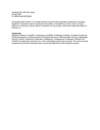 FortiGate SSL VPN User Guide
05 April 2007
01-30004-0348-200700405


© Copyright 2007 Fortinet, Inc. All rights reserved. No part of this publication including text, examples,
diagrams or illustrations may be reproduced, transmitted, or translated in any form or by any means,
electronic, mechanical, manual, optical or otherwise, for any purpose, without prior written permission of
Fortinet, Inc.


Trademarks
ABACAS, APSecure, FortiASIC, FortiAnalyzer, FortiBIOS, FortiBridge, FortiClient, FortiGate, FortiGuard,
FortiGuard-Antispam, FortiGuard-Antivirus, FortiGuard-Intrusion, FortiGuard-Web, FortiLog, FortiManager,
Fortinet, FortiOS, FortiPartner, FortiProtect, FortiReporter, FortiResponse, FortiShield, FortiVoIP, and
FortiWiFi are trademarks of Fortinet, Inc. in the United States and/or other countries. The names of actual
companies and products mentioned herein may be the trademarks of their respective owners.
 