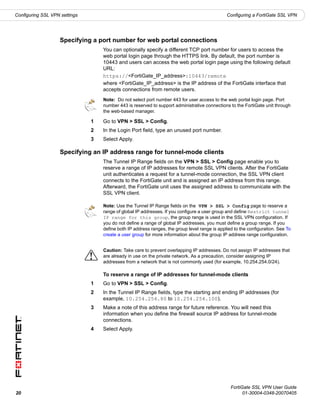 Configuring SSL VPN settings                                                                   Configuring a FortiGate SSL VPN




                    Specifying a port number for web portal connections
                                   You can optionally specify a different TCP port number for users to access the
                                   web portal login page through the HTTPS link. By default, the port number is
                                   10443 and users can access the web portal login page using the following default
                                   URL:
                                   https://<FortiGate_IP_address>:10443/remote
                                   where <FortiGate_IP_address> is the IP address of the FortiGate interface that
                                   accepts connections from remote users.
                                   Note: Do not select port number 443 for user access to the web portal login page. Port
                                   number 443 is reserved to support administrative connections to the FortiGate unit through
                                   the web-based manager.

                               1   Go to VPN > SSL > Config.
                               2   In the Login Port field, type an unused port number.
                               3   Select Apply.

                    Specifying an IP address range for tunnel-mode clients
                                   The Tunnel IP Range fields on the VPN > SSL > Config page enable you to
                                   reserve a range of IP addresses for remote SSL VPN clients. After the FortiGate
                                   unit authenticates a request for a tunnel-mode connection, the SSL VPN client
                                   connects to the FortiGate unit and is assigned an IP address from this range.
                                   Afterward, the FortiGate unit uses the assigned address to communicate with the
                                   SSL VPN client.

                                   Note: Use the Tunnel IP Range fields on the VPN > SSL > Config page to reserve a
                                   range of global IP addresses. If you configure a user group and define Restrict tunnel
                                   IP range for this group, the group range is used in the SSL VPN configuration. If
                                   you do not define a range of global IP addresses, you must define a group range. If you
                                   define both IP address ranges, the group level range is applied to the configuration. See To
                                   create a user group for more information about the group IP address range configuration.


                                   Caution: Take care to prevent overlapping IP addresses. Do not assign IP addresses that
                               !   are already in use on the private network. As a precaution, consider assigning IP
                                   addresses from a network that is not commonly used (for example, 10.254.254.0/24).

                                   To reserve a range of IP addresses for tunnel-mode clients
                               1   Go to VPN > SSL > Config.
                               2   In the Tunnel IP Range fields, type the starting and ending IP addresses (for
                                   example, 10.254.254.80 to 10.254.254.100).
                               3   Make a note of this address range for future reference. You will need this
                                   information when you define the firewall source IP address for tunnel-mode
                                   connections.
                               4   Select Apply.




                                                                                                 FortiGate SSL VPN User Guide
20                                                                                                     01-30004-0348-20070405
 