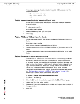 Configuring SSL VPN settings                                                             Configuring a FortiGate SSL VPN




                                   For example, to change the authentication timeout to 1800 seconds, enter the
                                   following commands:
                                      config vpn ssl settings
                                        set auth-timeout 1800
                                        end

                    Adding a custom caption to the web portal home page
                                   You can add a custom caption (maximum 31 characters) to the top of the web
                                   portal home page.

                                   To add a custom caption
                               1   Go to VPN > SSL > Config.
                               2   In the Portal Message field, type the caption.
                               3   Select Apply.

                    Adding WINS and DNS services for clients
                                   You can specify the WINS or DNS servers that are made available to SSL-VPN
                                   clients.
                               1   Go to VPN > SSL > Config.
                               2   Select the blue triangle to open the Advanced section.
                               3   Enter the IP addresses of one or two DNS Servers to be provided for the use of
                                   clients.
                               4   Enter the IP addresses of one or two WINS Servers to be provided for the use of
                                   clients.

                    Redirecting a user group to a popup window
                                   The FortiGate unit redirects web browsers to the web portal home page after the
                                   remote client has been authenticated and the user has logged in successfully.
                                   As an option, you can have the FortiGate unit display a second HTML page in a
                                   popup window when the client web browser is redirected to the web portal home
                                   page. To support this feature, the level of security settings associated with the
                                   Internet zone in the web browser must be set to permit popup windows.
                                   The following procedure assumes that SSL VPN user groups have been defined
                                   (see “Configuring user accounts and SSL VPN user groups” on page 23). A
                                   different popup window can be specified per user group.

                                   To display a custom popup window for a user group
                               1   Go to User > User Group.
                               2   Select the Edit icon in the row that corresponds to the SSL VPN user group.
                               3   Expand SSL-VPN User Group Options.
                               4   In the Redirect URL field, type the URL of the web page that you want to display in
                                   the popup window.
                               5   Select OK.




                                                                                            FortiGate SSL VPN User Guide
22                                                                                                01-30004-0348-20070405
 