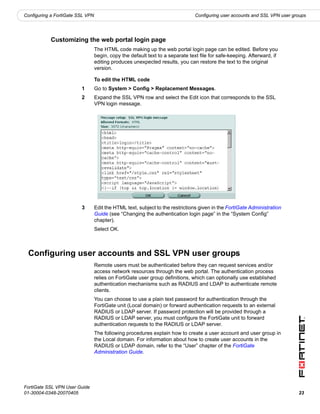 Configuring a FortiGate SSL VPN                                                 Configuring user accounts and SSL VPN user groups




           Customizing the web portal login page
                                  The HTML code making up the web portal login page can be edited. Before you
                                  begin, copy the default text to a separate text file for safe-keeping. Afterward, if
                                  editing produces unexpected results, you can restore the text to the original
                                  version.

                                  To edit the HTML code
                         1        Go to System > Config > Replacement Messages.
                         2        Expand the SSL VPN row and select the Edit icon that corresponds to the SSL
                                  VPN login message.




                         3        Edit the HTML text, subject to the restrictions given in the FortiGate Administration
                                  Guide (see “Changing the authentication login page” in the “System Config”
                                  chapter).
                                  Select OK.



 Configuring user accounts and SSL VPN user groups
                                  Remote users must be authenticated before they can request services and/or
                                  access network resources through the web portal. The authentication process
                                  relies on FortiGate user group definitions, which can optionally use established
                                  authentication mechanisms such as RADIUS and LDAP to authenticate remote
                                  clients.
                                  You can choose to use a plain text password for authentication through the
                                  FortiGate unit (Local domain) or forward authentication requests to an external
                                  RADIUS or LDAP server. If password protection will be provided through a
                                  RADIUS or LDAP server, you must configure the FortiGate unit to forward
                                  authentication requests to the RADIUS or LDAP server.
                                  The following procedures explain how to create a user account and user group in
                                  the Local domain. For information about how to create user accounts in the
                                  RADIUS or LDAP domain, refer to the “User” chapter of the FortiGate
                                  Administration Guide.




FortiGate SSL VPN User Guide
01-30004-0348-20070405                                                                                                       23
 