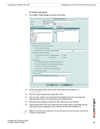 Configuring a FortiGate SSL VPN                                                    Configuring user accounts and SSL VPN user groups




                                  To create a user group
                         1        Go to User > User Group and select Create New.




                         2        In the Group Name field, type a name for the group (for example, Web-
                                  only_group).
                         3        From the Type drop-downlist, select SSL VPN.
                         4        One at a time, select user names from the Available Users list, and select the
                                  right-pointing arrow to move them them to the Members list.
                         5        Select the blue triangle to expand the SSL-VPN User Group Options.
                         6        Select Enable SSL-VPN Tunnel Service If the remote clients associated with the
                                  user group need to establish an SSL VPN tunnel with the FortiGate unit.

                                  Note: If a user has been configured to use tunnel-mode only, when they log in, the tunnel is
                                  brought up automatically.




FortiGate SSL VPN User Guide
01-30004-0348-20070405                                                                                                           25
 
