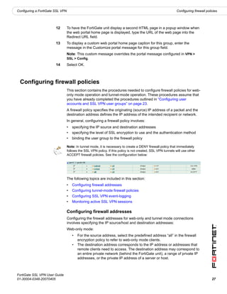 Configuring a FortiGate SSL VPN                                                                               Configuring firewall policies




                        12        To have the FortiGate unit display a second HTML page in a popup window when
                                  the web portal home page is displayed, type the URL of the web page into the
                                  Redirect URL field.
                        13        To display a custom web portal home page caption for this group, enter the
                                  message in the Customize portal message for this group field.
                                  Note: This custom message overrides the portal message configured in VPN >
                                  SSL > Config.
                        14        Select OK.



 Configuring firewall policies
                                  This section contains the procedures needed to configure firewall policies for web-
                                  only mode operation and tunnel-mode operation. These procedures assume that
                                  you have already completed the procedures outlined in “Configuring user
                                  accounts and SSL VPN user groups” on page 23.
                                  A firewall policy specifies the originating (source) IP address of a packet and the
                                  destination address defines the IP address of the intended recipient or network.
                                  In general, configuring a firewall policy involves:
                                  •   specifying the IP source and destination addresses
                                  •   specifying the level of SSL encryption to use and the authentication method
                                  •   binding the user group to the firewall policy

                                  Note: In tunnel mode, it is necessary to create a DENY firewall policy that immediately
                                  follows the SSL VPN policy. If this policy is not created, SSL VPN tunnels will use other
                                  ACCEPT firewall policies. See the configuration below:




                                  The following topics are included in this section:
                                  •   Configuring firewall addresses
                                  •   Configuring tunnel-mode firewall policies
                                  •   Configuring SSL VPN event-logging
                                  •   Monitoring active SSL VPN sessions

                                  Configuring firewall addresses
                                  Configuring the firewall addresses for web-only and tunnel mode connections
                                  involves specifying the IP source/host and destination addresses:
                                  Web-only mode:
                                      •   For the source address, select the predefined address “all” in the firewall
                                          encryption policy to refer to web-only mode clients.
                                      •   The destination address corresponds to the IP address or addresses that
                                          remote clients need to access. The destination address may correspond to
                                          an entire private network (behind the FortiGate unit), a range of private IP
                                          addresses, or the private IP address of a server or host.



FortiGate SSL VPN User Guide
01-30004-0348-20070405                                                                                                                 27
 