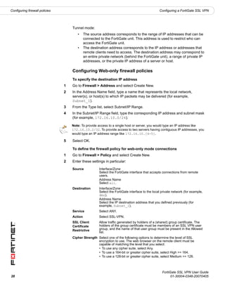Configuring firewall policies                                                                    Configuring a FortiGate SSL VPN




                                    Tunnel mode:
                                       •     The source address corresponds to the range of IP addresses that can be
                                             connected to the FortiGate unit. This address is used to restrict who can
                                             access the FortiGate unit.
                                       •     The destination address corresponds to the IP address or addresses that
                                             remote clients need to access. The destination address may correspond to
                                             an entire private network (behind the FortiGate unit), a range of private IP
                                             addresses, or the private IP address of a server or host.

                                    Configuring Web-only firewall policies
                                    To specify the destination IP address
                                1   Go to Firewall > Address and select Create New.
                                2   In the Address Name field, type a name that represents the local network,
                                    server(s), or host(s) to which IP packets may be delivered (for example,
                                    Subnet_1).
                                3   From the Type list, select Subnet/IP Range.
                                4   In the Subnet/IP Range field, type the corresponding IP address and subnet mask
                                    (for example, 172.16.10.0/24).

                                    Note: To provide access to a single host or server, you would type an IP address like
                                    172.16.10.2/32. To provide access to two servers having contiguous IP addresses, you
                                    would type an IP address range like 172.16.10.[4-5].

                                5   Select OK.

                                    To define the firewall policy for web-only mode connections
                                1   Go to Firewall > Policy and select Create New.
                                2   Enter these settings in particular:

                                    Source             Interface/Zone
                                                       Select the FortiGate interface that accepts connections from remote
                                                       users.
                                                       Address Name
                                                       Select all.
                                    Destination        Interface/Zone
                                                       Select the FortiGate interface to the local private network (for example,
                                                       dmz).
                                                       Address Name
                                                       Select the IP destination address that you defined previously (for
                                                       example, Subnet_1).
                                    Service            Select ANY.
                                    Action             Select SSL-VPN.
                                    SSL Client         Allow traffic generated by holders of a (shared) group certificate. The
                                    Certificate        holders of the group certificate must be members of an SSL VPN user
                                    Restrictive        group, and the name of that user group must be present in the Allowed
                                                       list.
                                    Cipher Strength Select one of the following options to determine the level of SSL
                                                    encryption to use. The web browser on the remote client must be
                                                    capable of matching the level that you select:
                                                    • To use any cipher suite, select Any.
                                                    • To use a 164-bit or greater cipher suite, select High >= 164.
                                                    • To use a 128-bit or greater cipher suite, select Medium >= 128.



                                                                                                   FortiGate SSL VPN User Guide
28                                                                                                       01-30004-0348-20070405
 