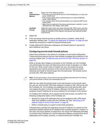 Configuring a FortiGate SSL VPN                                                                                  Configuring firewall policies




                                  User              Select one of the following options:
                                  Authentication    • If the user group that will be bound to this firewall policy is a local user
                                  Method              group, select Local.
                                                    • If the remote clients will be authenticated by an external RADIUS
                                                      server, select Radius.
                                                    • If the remote clients will be authenticated by an external LDAP server,
                                                      select LDAP.
                                                    • Select Any to enable all of the above authentication methods. Local is
                                                      attempted first, then Radius, then LDAP.
                                  Available         Select the name of the user group requiring SSL VPN access, and then
                                  Groups            select the right-pointing arrow. Do not select more than one user group
                                                    unless all members of the selected user groups have identical access
                                                    requirements.

                         3        Select OK.
                         4        If the user group requires access to another server or network, create the IP
                                  destination address (see “To specify the destination IP address” on page 28) and
                                  repeat this procedure to create the required firewall policy.
                         5        Create additional IP destination addresses and firewall policies if required for
                                  each additional user group.

                                  Configuring tunnel-mode firewall policies
                                  Follow the procedures in this section to complete a tunnel-mode configuration.
                                  These procedures assume that you have already completed the procedures in the
                                  previous chapter (see “Configuring user accounts and SSL VPN user groups” on
                                  page 23).
                                  When a remote client initiates a connection to the FortiGate unit, the FortiGate
                                  unit authenticates the client and determines which mode of operation is in effect
                                  for the user. When tunnel mode is enabled, the user can access the server
                                  applications and network services on the internal network if required and/or
                                  download and install an ActiveX plugin from the web portal. The ActiveX control
                                  provides SSL VPN client software.

                                  Note: On the web browser, ensure that the security settings associated with the Internet
                                  zone permit ActiveX controls to be downloaded and run.

                                  After the user adds the ActiveX plugin to the web browser on the remote client,
                                  the user can start the SSL VPN client software to initiate an SSL VPN tunnel with
                                  the FortiGate unit. The FortiGate unit establishes the tunnel with the SSL client
                                  and assigns the client a virtual IP address. Afterward, the SSL client uses the
                                  assigned virtual IP address as its source address for the duration of the session.
                                  To configure the FortiGate unit to support tunnel-mode access, you perform the
                                  following configuration tasks on the FortiGate unit:
                                  •   Specify the range of IP addresses that can be assigned to SSL VPN clients
                                      when they establish tunnels with the FortiGate unit. See “Specifying an IP
                                      address range for tunnel-mode clients” on page 20.
                                  •   Define a firewall policy to support tunnel-mode operations.
                                  A firewall policy specifies the originating (source) IP address of a packet and the
                                  destination address defines the IP address of the intended recipient or network. In
                                  this case, the source address corresponds to the range of IP addresses permitted
                                  to connect to the FortiGate unit, and the destination address corresponds to the IP
                                  address(es) of the host(s), server(s), or network behind the FortiGate unit.


FortiGate SSL VPN User Guide
01-30004-0348-20070405                                                                                                                    29
 