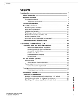 Contents




                         Contents
                         Introduction ........................................................................................ 7
                               About FortiGate SSL VPN ................................................................................. 7
                               About this document......................................................................................... 8
                                    Document conventions.................................................................................. 8
                                       Typographic conventions........................................................................ 9
                               FortiGate documentation .................................................................................. 9
                               Related documentation ................................................................................... 10
                                    FortiManager documentation ......................................................................             10
                                    FortiClient documentation ...........................................................................         11
                                    FortiMail documentation ..............................................................................        11
                                    FortiAnalyzer documentation ......................................................................            11
                                    Fortinet Tools and Documentation CD ........................................................                  11
                                    Fortinet Knowledge Center ........................................................................            11
                                    Comments on Fortinet technical documentation ........................................                         12
                               Customer service and technical support ...................................................... 12

                         Configuring a FortiGate SSL VPN .................................................. 13
                               Comparison of SSL and IPSec VPN technology........................................... 13
                                          Legacy versus web-enabled applications .............................................                    13
                                          Authentication/Single sign-on differences.............................................                  14
                                          Connectivity considerations ..................................................................          14
                                          Relative ease of use .............................................................................      14
                                          Client software requirements ................................................................           14
                                          Access control ......................................................................................   14
                               SSL VPN modes of operation ......................................................................... 14
                                    Web-only mode ..........................................................................................      15
                                       Web-only mode client requirements ....................................................                     15
                                    Tunnel mode ..............................................................................................    16
                                       Tunnel-mode client requirements ........................................................                   16
                               Topology........................................................................................................... 16
                                          Infrastructure requirements .................................................................. 17
                               Configuration overview................................................................................... 18
                               Configuring SSL VPN settings ...................................................................... 18
                                    Enabling SSL VPN connections and editing SSL VPN settings ................. 19
                                    Specifying a port number for web portal connections ................................ 20
                                    Specifying an IP address range for tunnel-mode clients ............................ 20




FortiGate SSL VPN User Guide
01-30004-0348-20070405                                                                                                                                  3
 