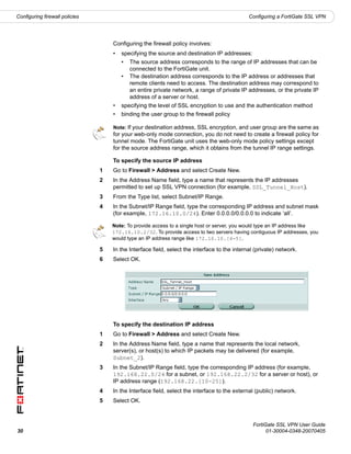 Configuring firewall policies                                                                 Configuring a FortiGate SSL VPN




                                    Configuring the firewall policy involves:
                                    •   specifying the source and destination IP addresses:
                                        •   The source address corresponds to the range of IP addresses that can be
                                            connected to the FortiGate unit.
                                        •   The destination address corresponds to the IP address or addresses that
                                            remote clients need to access. The destination address may correspond to
                                            an entire private network, a range of private IP addresses, or the private IP
                                            address of a server or host.
                                    •   specifying the level of SSL encryption to use and the authentication method
                                    •   binding the user group to the firewall policy

                                    Note: If your destination address, SSL encryption, and user group are the same as
                                    for your web-only mode connection, you do not need to create a firewall policy for
                                    tunnel mode. The FortiGate unit uses the web-only mode policy settings except
                                    for the source address range, which it obtains from the tunnel IP range settings.

                                    To specify the source IP address
                                1   Go to Firewall > Address and select Create New.
                                2   In the Address Name field, type a name that represents the IP addresses
                                    permitted to set up SSL VPN connection (for example, SSL_Tunnel_Host).
                                3   From the Type list, select Subnet/IP Range.
                                4   In the Subnet/IP Range field, type the corresponding IP address and subnet mask
                                    (for example, 172.16.10.0/24). Enter 0.0.0.0/0.0.0.0 to indicate ‘all’.

                                    Note: To provide access to a single host or server, you would type an IP address like
                                    172.16.10.2/32. To provide access to two servers having contiguous IP addresses, you
                                    would type an IP address range like 172.16.10.[4-5].

                                5   In the Interface field, select the interface to the internal (private) network.
                                6   Select OK.




                                    To specify the destination IP address
                                1   Go to Firewall > Address and select Create New.
                                2   In the Address Name field, type a name that represents the local network,
                                    server(s), or host(s) to which IP packets may be delivered (for example,
                                    Subnet_2).
                                3   In the Subnet/IP Range field, type the corresponding IP address (for example,
                                    192.168.22.0/24 for a subnet, or 192.168.22.2/32 for a server or host), or
                                    IP address range (192.168.22.[10-25]).
                                4   In the Interface field, select the interface to the external (public) network.
                                5   Select OK.



                                                                                                FortiGate SSL VPN User Guide
30                                                                                                    01-30004-0348-20070405
 