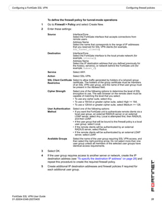 Configuring a FortiGate SSL VPN                                                                                   Configuring firewall policies




                                  To define the firewall policy for tunnel-mode operations
                         1        Go to Firewall > Policy and select Create New.
                         2        Enter these settings:

                                  Source                  Interface/Zone
                                                          Select the FortiGate interface that accepts connections from
                                                          remote users.
                                                          Address Name
                                                          Select the name that corresponds to the range of IP addresses
                                                          that you reserved for SSL VPN clients (for example,
                                                          SSL_Tunnel_clients).
                                  Destination             Interface/Zone
                                                          Select the FortiGate interface to the local private network (for
                                                          example, internal).
                                                          Address Name
                                                          Select the IP destination address that you defined previously for
                                                          the host(s), server(s), or network behind the FortiGate unit (for
                                                          example, Subnet_2).
                                  Service                 Select ANY.
                                  Action                  Select SSL-VPN.
                                  SSL Client Certificate Select to allow traffic generated by holders of a (shared) group
                                  Restrictive            certificate. The holders of the group certificate must be members
                                                         of an SSL VPN user group, and the name of that user group must
                                                         be present in the Allowed field.
                                  Cipher Strength         Select one of the following options to determine the level of SSL
                                                          encryption to use. The web browser on the remote client must be
                                                          capable of matching the level that you select:
                                                          • To use any cipher suite, select Any.
                                                          • To use a 164-bit or greater cipher suite, select High >= 164.
                                                          • To use a 128-bit or greater cipher suite, select Medium >= 128.
                                  User Authentication     Select one of the following options:
                                  Method                  • If you want the FortiGate unit to authenticate remote clients via a
                                                            local user group, an external RADIUS server or an external
                                                            LDAP server, select Any. Local is attempted first, then RADIUS,
                                                            and then LDAP.
                                                          • If the user group that will be bound to this firewall policy is a local
                                                            user group, select Local.
                                                          • If the remote clients will be authenticated by an external
                                                            RADIUS server, select Radius.
                                                          • If the remote clients will be authenticated by an external LDAP
                                                            server, select LDAP.
                                  Available Groups        Select the name of the user group requiring SSL VPN access, and
                                                          then select the right-pointing arrow. Do not select more than one
                                                          user group unless all members of the selected user groups have
                                                          identical access requirements.

                         3        Select OK.
                         4        If the user group requires access to another server or network, create the IP
                                  destination address (see “To specify the destination IP address” on page 28) and
                                  repeat this procedure to create the required firewall policy.
                         5        Create additional IP destination addresses and firewall policies if required for
                                  each additional user group.




FortiGate SSL VPN User Guide
01-30004-0348-20070405                                                                                                                     31
 