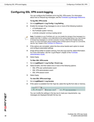 Configuring SSL VPN event-logging                                                                   Configuring a FortiGate SSL VPN




         Configuring SSL VPN event-logging
                                        You can configure the FortiGate unit to log SSL VPN events. For information
                                        about how to interpret log messages, see the FortiGate Log Message Reference.

                                        To log SSL VPN events
                                    1   Go to Log&Report > Log Config > Log Setting.
                                    2   Enable the storage of log messages to one or more of the following locations:
                                        •   a FortiAnalyzer unit
                                        •   the FortiGate system memory
                                        •   a remote computer running a syslog server

                                        Note: If available on your FortiGate unit, you can enable the storage of log messages to a
                                        system hard disk. In addition, as an alternative to the options listed above, you may choose
                                        to forward log messages to a remote computer running a WebTrends firewall reporting
                                        server. For more information about enabling either of these options through CLI commands,
                                        see the “log” chapter of the FortiGate CLI Reference.

                                    3   If the options are concealed, select the blue arrow beside each option to reveal
                                        and configure associated settings.
                                    4   If logs will be written to system memory, from the Log Level list, select Information.
                                        For more information, see the “Log & Report” chapter of the FortiGate
                                        Administration Guide.
                                    5   Select Apply.

                                        To filter SSL VPN events
                                    1   Go to Log&Report > Log Config > Event Log.
                                    2   Select Enable, and then select one or more of the following options:
                                        •   SSL VPN user authentication event
                                        •   SSL VPN administration event
                                        •   SSL VPN session event
                                    3   Select Apply.

                                        To view SSL VPN event logs
                                    1   Go to Log&Report > Log Access.
                                    2   If the option is available from the Type list, select the log file from disk or memory.




                                        You can modify the settings in the top row to meet your requirements. Log
                                        messages are displayed beneath the top row.




                                                                                                      FortiGate SSL VPN User Guide
32                                                                                                          01-30004-0348-20070405
 