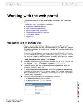 Working with the web portal                                                                          Connecting to the FortiGate unit




  Working with the web portal
                                  This section introduces the web portal features and explains how to configure
                                  them.
                                  The following topics are included in this section:
                                  •   Connecting to the FortiGate unit
                                  •   Web portal home page features
                                  •   Launching web portal applications
                                  •   Starting a session from the Tools area
                                  •   Tunnel-mode features
                                  •   Logging out



  Connecting to the FortiGate unit
                                  You can connect to the FortiGate unit using a web browser. The URL of the
                                  FortiGate interface may vary from one installation to the next. If required, ask your
                                  FortiGate administrator for the URL of the FortiGate unit, and obtain a user name
                                  and password.
                                  In addition, if you will be using a personal or group security (X.509) certificate to
                                  connect to the FortiGate unit, your web browser may prompt you for the name of
                                  the certificate. Your FortiGate administrator can tell you which certificate to select.

                                  To log in to the FortiGate secure HTTP gateway
                              1   Using the web browser on your computer, browse to the URL of the FortiGate unit
                                  (for example, https://<FortiGate_IP_address>:10443/remote).
                              2   The FortiGate unit may offer you a self-signed security certificate. If you are
                                  prompted to proceed, select Yes.
                              3   A second message may be displayed to inform you that the FortiGate certificate
                                  distinguished name differs from the original request. This message is displayed
                                  because the FortiGate unit is attempting to redirect your web browser connection.
                                  You can ignore the message.
                              4   When you are prompted for your user name and password:
                                  •   In the Name field, type your user name.
                                  •   In the Password field, type your password.




FortiGate SSL VPN User Guide
01-30004-0348-20070405                                                                                                           35
 