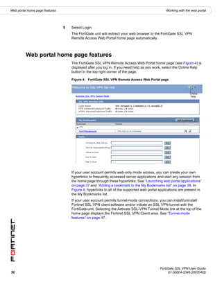 Web portal home page features                                                                   Working with the web portal




                                5   Select Login.
                                    The FortiGate unit will redirect your web browser to the FortiGate SSL VPN
                                    Remote Access Web Portal home page automatically.



         Web portal home page features
                                    The FortiGate SSL VPN Remote Access Web Portal home page (see Figure 4) is
                                    displayed after you log in. If you need help as you work, select the Online Help
                                    button in the top right corner of the page.

                                    Figure 4: FortiGate SSL VPN Remote Access Web Portal page



                                                                                                                Online
                                                                                                                Help




                                    If your user account permits web-only mode access, you can create your own
                                    hyperlinks to frequently accessed server applications and start any session from
                                    the home page through these hyperlinks. See “Launching web portal applications”
                                    on page 37 and “Adding a bookmark to the My Bookmarks list” on page 38. In
                                    Figure 4, hyperlinks to all of the supported web portal applications are present in
                                    the My Bookmarks list.
                                    If your user account permits tunnel-mode connections, you can install/uninstall
                                    Fortinet SSL VPN client software and/or initiate an SSL VPN tunnel with the
                                    FortiGate unit. Selecting the Activate SSL-VPN Tunnel Mode link at the top of the
                                    home page displays the Fortinet SSL VPN Client area. See “Tunnel-mode
                                    features” on page 47.




                                                                                            FortiGate SSL VPN User Guide
36                                                                                                01-30004-0348-20070405
 