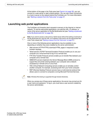Working with the web portal                                                                          Launching web portal applications




                               At the bottom of the page in the Tools area (see Figure 4 on page 36), you can
                               connect to a web server or start a telnet session. You can also check connectivity
                               to a host or server on the network behind the FortiGate unit. For more information,
                               see “Starting a session from the Tools area” on page 47.



  Launching web portal applications
                               The FortiGate unit forwards client requests to servers on the Internet or internal
                               network. To use the web-portal applications, you add the URL, IP address, or
                               name of the server application to the My Bookmarks list (see “Adding a bookmark
                               to the My Bookmarks list” on page 38).

                               Note: If you want to access a web server or telnet server without first adding a bookmark to
                               the My Bookmarks list, type the URL or IP address of the server into the appropriate field
                               under Tools instead (see “Starting a session from the Tools area” on page 47).

                               One or more of the following server applications may be available to you,
                               depending on whether they were installed by the server administrator:
                               •   Web servers (HTTP/HTTPS) download HTML pages in response to web
                                   browser requests.
                               •   Telnet servers (TCP/IP Terminal Emulation Protocol) enable you to use your
                                   computer as a virtual terminal to log in to a remote host.
                               •   FTP (File Transfer Protocol) servers enable you to transfer files between your
                                   computer and a remote host.
                               •   SMB/CIFS servers implement the Server Message Block (SMB) protocol to
                                   support file and printer sharing between your computer and a network
                                   accessed by a remote Unix or Linux host.
                               •   VNC (Virtual Network Computing) servers enable you to remotely control
                                   another computer, for example, accessing work from your home computer.
                               •   RDP (Remote Desktop Protocol) servers have a multi-channel protocol that
                                   allows users to connect to computers running Microsoft Terminal Services.


                               Note: Windows file sharing is supported through shared directories.


                               When you access any of these server applications, the server may prompt you for
                               a user name and password. To log in, you must have a user account created by
                               the server administrator.




FortiGate SSL VPN User Guide
01-30004-0348-20070405                                                                                                            37
 