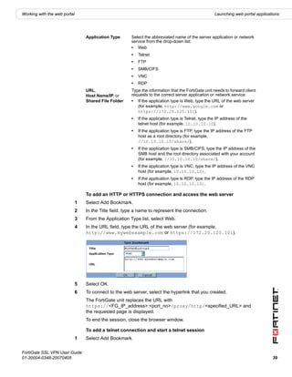 Working with the web portal                                                                           Launching web portal applications




                                  Application Type      Select the abbreviated name of the server application or network
                                                        service from the drop-down list:
                                                        • Web
                                                        •   Telnet
                                                        •   FTP
                                                        •   SMB/CIFS
                                                        •   VNC
                                                        •   RDP
                                  URL,                  Type the information that the FortiGate unit needs to forward client
                                  Host Name/IP, or      requests to the correct server application or network service:
                                  Shared File Folder    • If the application type is Web, type the URL of the web server
                                                           (for example, http://www.google.com or
                                                           https://172.20.120.101).
                                                        •   If the application type is Telnet, type the IP address of the
                                                            telnet host (for example, 10.10.10.10).
                                                        •   If the application type is FTP, type the IP address of the FTP
                                                            host as a root directory (for example,
                                                            //10.10.10.10/share/).
                                                        •   If the application type is SMB/CIFS, type the IP address of the
                                                            SMB host and the root directory associated with your account
                                                            (for example, //10.10.10.10/share/).
                                                        •   If the application type is VNC, type the IP address of the VNC
                                                            host (for example, 10.10.10.10).
                                                        •   If the application type is RDP, type the IP address of the RDP
                                                            host (for example, 10.10.10.10).

                                  To add an HTTP or HTTPS connection and access the web server
                              1   Select Add Bookmark.
                              2   In the Title field, type a name to represent the connection.
                              3   From the Application Type list, select Web.
                              4   In the URL field, type the URL of the web server (for example,
                                  http://www.mywebexample.com or https://172.20.120.101).




                              5   Select OK.
                              6   To connect to the web server, select the hyperlink that you created.
                                  The FortiGate unit replaces the URL with
                                  https://<FG_IP_address>:<port_no>/proxy/http/<specified_URL> and
                                  the requested page is displayed.
                                  To end the session, close the browser window.

                                  To add a telnet connection and start a telnet session
                              1   Select Add Bookmark.

FortiGate SSL VPN User Guide
01-30004-0348-20070405                                                                                                             39
 