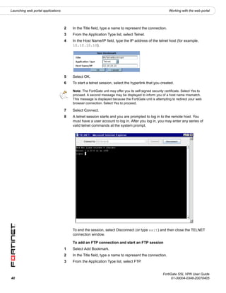 Launching web portal applications                                                                          Working with the web portal




                                    2   In the Title field, type a name to represent the connection.
                                    3   From the Application Type list, select Telnet.
                                    4   In the Host Name/IP field, type the IP address of the telnet host (for example,
                                        10.10.10.10).




                                    5   Select OK.
                                    6   To start a telnet session, select the hyperlink that you created.

                                        Note: The FortiGate unit may offer you its self-signed security certificate. Select Yes to
                                        proceed. A second message may be displayed to inform you of a host name mismatch.
                                        This message is displayed because the FortiGate unit is attempting to redirect your web
                                        browser connection. Select Yes to proceed.

                                    7   Select Connect.
                                    8   A telnet session starts and you are prompted to log in to the remote host. You
                                        must have a user account to log in. After you log in, you may enter any series of
                                        valid telnet commands at the system prompt.




                                        To end the session, select Disconnect (or type exit) and then close the TELNET
                                        connection window.

                                        To add an FTP connection and start an FTP session
                                    1   Select Add Bookmark.
                                    2   In the Title field, type a name to represent the connection.
                                    3   From the Application Type list, select FTP.


                                                                                                      FortiGate SSL VPN User Guide
40                                                                                                          01-30004-0348-20070405
 