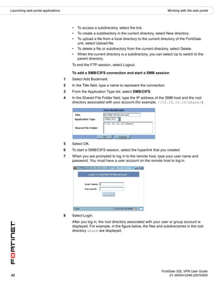 Launching web portal applications                                                                      Working with the web portal




                                        •   To access a subdirectory, select the link.
                                        •   To create a subdirectory in the current directory, select New directory.
                                        •   To upload a file from a local directory to the current directory of the FortiGate
                                            unit, select Upload file.
                                        •   To delete a file or subdirectory from the current directory, select Delete.
                                        •   When the current directory is a subdirectory, you can select Up to switch to the
                                            parent directory.
                                        To end the FTP session, select Logout.

                                        To add a SMB/CIFS connection and start a SMB session
                                    1   Select Add Bookmark.
                                    2   In the Title field, type a name to represent the connection.
                                    3   From the Application Type list, select SMB/CIFS.
                                    4   In the Shared File Folder field, type the IP address of the SMB host and the root
                                        directory associated with your account (for example, //10.10.10.10/share/).




                                    5   Select OK.
                                    6   To start a SMB/CIFS session, select the hyperlink that you created.
                                    7   When you are prompted to log in to the remote host, type your user name and
                                        password. You must have a user account on the remote host to log in.




                                    8   Select Login.
                                        After you log in, the root directory associated with your user or group account is
                                        displayed. For example, in the figure below, the files and subdirectories in the root
                                        directory share are displayed.




                                                                                                   FortiGate SSL VPN User Guide
42                                                                                                       01-30004-0348-20070405
 
