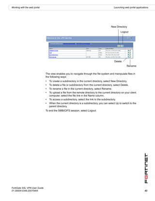 Working with the web portal                                                                     Launching web portal applications




                                                                                             New Directory

                                                                                                      Logout




                                                                                                Delete
                                                                                                            Rename


                               The view enables you to navigate through the file system and manipulate files in
                               the following ways:
                               •   To create a subdirectory in the current directory, select New Directory.
                               •   To delete a file or subdirectory from the current directory, select Delete.
                               •   To rename a file in the current directory, select Rename.
                               •   To upload a file from the remote directory to the current directory on your client
                                   computer, select the file link in the Name column.
                               •   To access a subdirectory, select the link to the subdirectory.
                               •   When the current directory is a subdirectory, you can select Up to switch to the
                                   parent directory.
                               To end the SMB/CIFS session, select Logout.




FortiGate SSL VPN User Guide
01-30004-0348-20070405                                                                                                       43
 