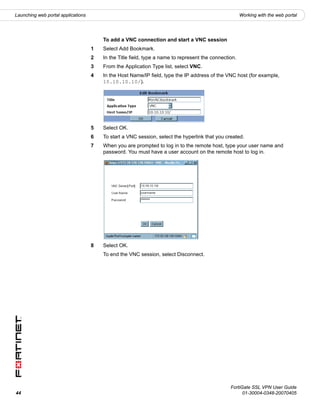 Launching web portal applications                                                                      Working with the web portal




                                        To add a VNC connection and start a VNC session
                                    1   Select Add Bookmark.
                                    2   In the Title field, type a name to represent the connection.
                                    3   From the Application Type list, select VNC.
                                    4   In the Host Name/IP field, type the IP address of the VNC host (for example,
                                        10.10.10.10/).




                                    5   Select OK.
                                    6   To start a VNC session, select the hyperlink that you created.
                                    7   When you are prompted to log in to the remote host, type your user name and
                                        password. You must have a user account on the remote host to log in.




                                    8   Select OK.
                                        To end the VNC session, select Disconnect.




                                                                                                 FortiGate SSL VPN User Guide
44                                                                                                     01-30004-0348-20070405
 