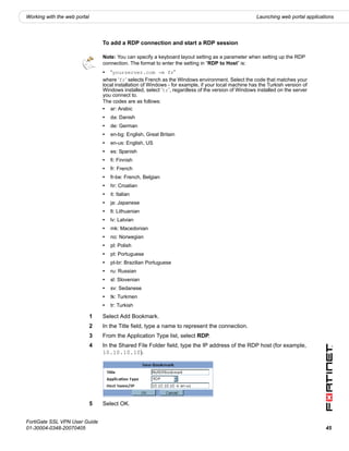 Working with the web portal                                                                            Launching web portal applications




                                  To add a RDP connection and start a RDP session

                                  Note: You can specify a keyboard layout setting as a parameter when setting up the RDP
                                  connection. The format to enter the setting in “RDP to Host” is:
                                  • “yourserver.com -m fr”
                                  where ‘fr’ selects French as the Windows environment. Select the code that matches your
                                  local installation of Windows - for example, if your local machine has the Turkish version of
                                  Windows installed, select ‘tr’, regardless of the version of Windows installed on the server
                                  you connect to.
                                  The codes are as follows:
                                  • ar: Arabic
                                  •   da: Danish
                                  •   de: German
                                  •   en-bg: English, Great Britain
                                  •   en-us: English, US
                                  •   es: Spanish
                                  •   fi: Finnish
                                  •   fr: French
                                  •   fr-be: French, Belgian
                                  •   hr: Croatian
                                  •   it: Italian
                                  •   ja: Japanese
                                  •   lt: Lithuanian
                                  •   lv: Latvian
                                  •   mk: Macedonian
                                  •   no: Norwegian
                                  •   pl: Polish
                                  •   pt: Portuguese
                                  •   pt-br: Brazilian Portuguese
                                  •   ru: Russian
                                  •   sl: Slovenian
                                  •   sv: Sedanese
                                  •   tk: Turkmen
                                  •   tr: Turkish

                              1   Select Add Bookmark.
                              2   In the Title field, type a name to represent the connection.
                              3   From the Application Type list, select RDP.
                              4   In the Shared File Folder field, type the IP address of the RDP host (for example,
                                  10.10.10.10).




                              5   Select OK.


FortiGate SSL VPN User Guide
01-30004-0348-20070405                                                                                                              45
 