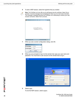 Launching web portal applications                                                                          Working with the web portal




                                    6   To start a RDP session, select the hyperlink that you created.

                                        Note: The FortiGate unit may offer you its self-signed security certificate. Select Yes to
                                        proceed. A second message may be displayed to inform you of a host name mismatch.
                                        This message is displayed because the FortiGate unit is attempting to redirect your web
                                        browser connection. Select Yes to proceed.




                                    7   When you see a screen configuration dialog, click OK.




                                    8   When you are prompted to log in to the remote host, type your user name and
                                        password. You must have a user account on the remote host to log in.




                                    9   Select Login.
                                        To end the RDP session, select Logout.

                                                                                                      FortiGate SSL VPN User Guide
46                                                                                                          01-30004-0348-20070405
 
