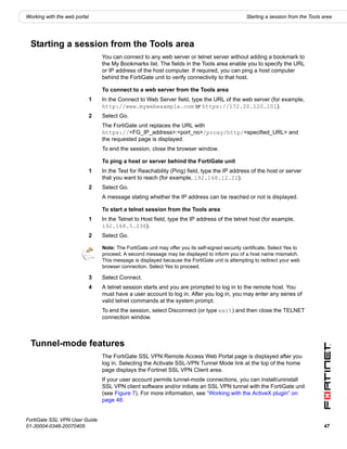 Working with the web portal                                                                        Starting a session from the Tools area




  Starting a session from the Tools area
                                  You can connect to any web server or telnet server without adding a bookmark to
                                  the My Bookmarks list. The fields in the Tools area enable you to specify the URL
                                  or IP address of the host computer. If required, you can ping a host computer
                                  behind the FortiGate unit to verify connectivity to that host.

                                  To connect to a web server from the Tools area
                              1   In the Connect to Web Server field, type the URL of the web server (for example,
                                  http://www.mywebexample.com or https://172.20.120.101).
                              2   Select Go.
                                  The FortiGate unit replaces the URL with
                                  https://<FG_IP_address>:<port_no>/proxy/http/<specified_URL> and
                                  the requested page is displayed.
                                  To end the session, close the browser window.

                                  To ping a host or server behind the FortiGate unit
                              1   In the Test for Reachability (Ping) field, type the IP address of the host or server
                                  that you want to reach (for example, 192.168.12.22).
                              2   Select Go.
                                  A message stating whether the IP address can be reached or not is displayed.

                                  To start a telnet session from the Tools area
                              1   In the Telnet to Host field, type the IP address of the telnet host (for example,
                                  192.168.5.238).
                              2   Select Go.

                                  Note: The FortiGate unit may offer you its self-signed security certificate. Select Yes to
                                  proceed. A second message may be displayed to inform you of a host name mismatch.
                                  This message is displayed because the FortiGate unit is attempting to redirect your web
                                  browser connection. Select Yes to proceed.

                              3   Select Connect.
                              4   A telnet session starts and you are prompted to log in to the remote host. You
                                  must have a user account to log in. After you log in, you may enter any series of
                                  valid telnet commands at the system prompt.
                                  To end the session, select Disconnect (or type exit) and then close the TELNET
                                  connection window.



  Tunnel-mode features
                                  The FortiGate SSL VPN Remote Access Web Portal page is displayed after you
                                  log in. Selecting the Activate SSL-VPN Tunnel Mode link at the top of the home
                                  page displays the Fortinet SSL VPN Client area.
                                  If your user account permits tunnel-mode connections, you can install/uninstall
                                  SSL VPN client software and/or initiate an SSL VPN tunnel with the FortiGate unit
                                  (see Figure 7). For more information, see “Working with the ActiveX plugin” on
                                  page 48.


FortiGate SSL VPN User Guide
01-30004-0348-20070405                                                                                                               47
 