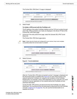 Working with the web portal                                                                                       Tunnel-mode features




                                  The Fortinet SSL VPN Client 1.0 page is displayed.




                              3   Select Install.

                                  To initiate a VPN tunnel with the FortiGate unit
                                  The IP address of the public FortiGate interface and the TCP port number through
                                  which SSL VPN connections are made are displayed in the Server IP field of the
                                  Fortinet SSL VPN Client page.
                              1   At the top of the web portal home page, select the Activate SSL-VPN Tunnel
                                  Mode link.
                                  The Fortinet SSL VPN Client page opens.

                                  Note: If client security checks are configured for your account, they must complete
                                  successfully before the Connect button is enabled.




                              2   Select Connect.

                                  Figure 8: Tunnel established




                                  After the “Fortinet SSL VPN client connected to server” message is displayed and
                                  the Disconnect button is enabled (see Figure 8) you have direct access to the
                                  network behind the FortiGate unit, subject to the conditions of the FortiGate
                                  firewall policy. For example, using a client application on your computer, you could
                                  connect to a server application on the network behind the FortiGate unit and
                                  download information.
                                  To stop the SSL VPN session and disconnect from the FortiGate unit, select
                                  Disconnect. You must log out from the web portal to disconnect from the FortiGate
                                  unit (see “Logging out” on page 50). You can use the Connect button to re-
                                  establish the tunnel.

FortiGate SSL VPN User Guide
01-30004-0348-20070405                                                                                                            49
 