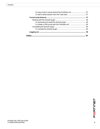 Contents




                                          To ping a host or server behind the FortiGate unit ............................... 47
                                          To start a telnet session from the Tools area ....................................... 47
                               Tunnel-mode features .................................................................................... 47
                                    Working with the ActiveX plugin ................................................................. 48
                                        To download and install the ActiveX plugin ........................................... 48
                                        To initiate a VPN tunnel with the FortiGate unit .................................... 49
                                    Uninstalling the ActiveX plugin ................................................................... 50
                                        To uninstall the ActiveX plugin............................................................... 50
                               Logging out ..................................................................................................... 50

                         Index.................................................................................................. 51




FortiGate SSL VPN User Guide
01-30004-0348-20070405                                                                                                                                5
 