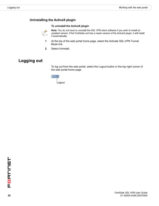 Logging out                                                                                        Working with the web portal




               Uninstalling the ActiveX plugin
                             To uninstall the ActiveX plugin
                             Note: You do not have to uninstall the SSL VPN client software if you wish to install an
                             updated version. If the FortiGate unit has a newer version of the ActiveX plugin, it will install
                             it automatically.

                         1   At the top of the web portal home page, select the Activate SSL-VPN Tunnel
                             Mode link.
                         2   Select Uninstall.



          Logging out
                             To log out from the web portal, select the Logout button in the top right corner of
                             the web portal home page.



                                  Logout




                                                                                              FortiGate SSL VPN User Guide
50                                                                                                  01-30004-0348-20070405
 