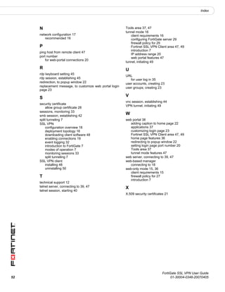 Index




     N                                                    Tools area 37, 47
                                                          tunnel mode 16
     network configuration 17                                client requirements 16
        recommended 16                                       configuring FortiGate server 29
                                                             firewall policy for 29
     P                                                       Fortinet SSL VPN Client area 47, 49
                                                             introduction 7
     ping host from remote client 47
                                                             IP address range 20
     port number                                             web portal features 47
         for web-portal connections 20
                                                          tunnel, initiating 49
     R                                                    U
     rdp keyboard setting 45
                                                          URL
     rdp session, establishing 45                            for user log in 35
     redirection, to popup window 22                      user accounts, creating 23
     replacement message, to customize web portal login   user groups, creating 23
     page 23
                                                          V
     S
                                                          vnc session, establishing 44
     security certificate
                                                          VPN tunnel, initiating 49
         allow group certificate 28
     sessions, monitoring 33
     smb session, establishing 42
                                                          W
     split tunneling 7                                    web portal 38
     SSL VPN                                                 adding caption to home page 22
         configuration overview 18                           applications 37
         deployment topology 16                              customizing login page 23
         downloading client software 48                      Fortinet SSL VPN Client area 47, 49
         enabling connections 19                             home page features 36
         event logging 32                                    redirecting to popup window 22
         introduction to FortiGate 7                         setting login page port number 20
         modes of operation 7                                Tools area 37
         monitoring sessions 33                              tunnel mode features 47
         split tunneling 7                                web server, connecting to 39, 47
     SSL VPN client                                       web-based manager
         installing 48                                       connecting to 18
         uninstalling 50                                  web-only mode 15, 36
                                                             client requirements 15
     T                                                       firewall policy for 27
                                                             introduction 7
     technical support 12
     telnet server, connecting to 39, 47                  X
     telnet session, starting 40
                                                          X.509 security certificates 21




                                                                                   FortiGate SSL VPN User Guide
52                                                                                       01-30004-0348-20070405
 