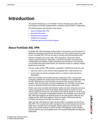 Introduction                                                                                        About FortiGate SSL VPN




  Introduction
                               This section introduces you to FortiGate™ Secure Sockets Layer (SSL) VPN
                               technology and provides supplementary information about Fortinet™ publications.
                               The following topics are included in this section:
                               •   About FortiGate SSL VPN
                               •   About this document
                               •   FortiGate documentation
                               •   Related documentation
                               •   Customer service and technical support



  About FortiGate SSL VPN
                               FortiGate SSL VPN technology makes it safe to do business over the Internet. In
                               addition to encrypting and securing information sent from a web browser to a web
                               server, FortiGate SSL VPN can be used to encrypt most Internet-based traffic.
                               With the FortiGate unit’s built-in SSL VPN capabilities, small home offices,
                               medium-sized businesses, enterprises, and service providers can ensure the
                               confidentiality and integrity of data transmitted over the Internet. The FortiGate
                               unit provides enhanced authentication and restricted access to company network
                               resources and services.
                               The two modes of SSL VPN operation, supported in NAT/Route mode only, are:
                               •   web-only mode, for thin remote clients equipped with a web browser only
                               •   tunnel mode, for remote computers that run a variety of client and server
                                   applications
                               When the FortiGate unit provides services in web-only mode, a secure web
                               connection between the remote client and the FortiGate unit is established using
                               the SSL VPN security in the FortiGate unit and the SSL security in the web
                               browser. After the connection has been established, the FortiGate unit provides
                               access to selected services and network resources through a web portal.
                               Where users have complete administrative rights over their computers and use a
                               variety of applications, tunnel mode allows remote clients to access the local
                               internal network as if they were connected to the network directly. In tunnel mode,
                               a secure SSL connection is established initially for the FortiGate unit to download
                               SSL VPN client software (an ActiveX plugin) to the web browser. After the user
                               installs the SSL VPN client software, they can initiate a VPN tunnel with the
                               FortiGate unit whenever the SSL connection is open.
                               When the SSL VPN feature is used, all client traffic is encrypted and sent to the
                               SSL VPN. This includes both traffic intended for the private network and Internet
                               traffic that is normally sent unencrypted. Split tunneling ensures that only the
                               traffic for the private network is sent to the SSL VPN gateway. Internet traffic is
                               sent through the usual unencrypted route. This conserves bandwith and alleviates
                               bottlenecks.


FortiGate SSL VPN User Guide
01-30004-0348-20070405                                                                                                  7
 