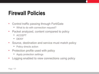 Firewall Policies
• Control traffic passing through FortiGate
 What to do with connection request?
• Packet analyzed, content compared to policy
 ACCEPT
 DENY
• Source, destination and service must match policy
 Policy directs action
• Protection profile used with policy
 Apply protection settings
• Logging enabled to view connections using policy
Page: 137
 
