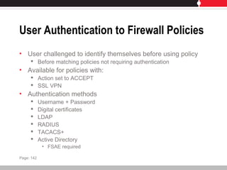 User Authentication to Firewall Policies
• User challenged to identify themselves before using policy
 Before matching policies not requiring authentication
• Available for policies with:
 Action set to ACCEPT
 SSL VPN
• Authentication methods
 Username + Password
 Digital certificates
 LDAP
 RADIUS
 TACACS+
 Active Directory
• FSAE required
Page: 142
 