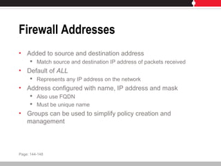Firewall Addresses
• Added to source and destination address
 Match source and destination IP address of packets received
• Default of ALL
 Represents any IP address on the network
• Address configured with name, IP address and mask
 Also use FQDN
 Must be unique name
• Groups can be used to simplify policy creation and
management
Page: 144-148
 