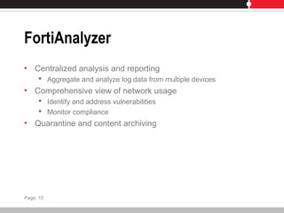 FortiAnalyzer
• Centralized analysis and reporting
 Aggregate and analyze log data from multiple devices
• Comprehensive view of network usage
 Identify and address vulnerabilities
 Monitor compliance
• Quarantine and content archiving
Page: 10
 