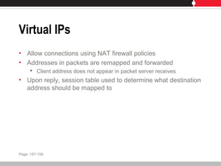 Virtual IPs
• Allow connections using NAT firewall policies
• Addresses in packets are remapped and forwarded
 Client address does not appear in packet server receives
• Upon reply, session table used to determine what destination
address should be mapped to
Page: 157-158
 