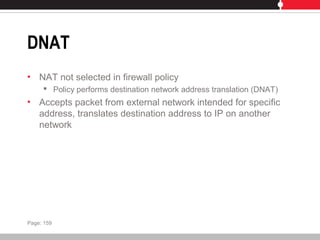 DNAT
• NAT not selected in firewall policy
 Policy performs destination network address translation (DNAT)
• Accepts packet from external network intended for specific
address, translates destination address to IP on another
network
Page: 159
 