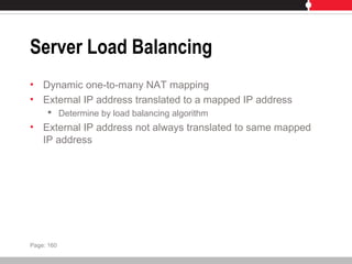 Server Load Balancing
• Dynamic one-to-many NAT mapping
• External IP address translated to a mapped IP address
 Determine by load balancing algorithm
• External IP address not always translated to same mapped
IP address
Page: 160
 