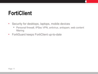 FortiClient
• Security for desktops, laptops, mobile devices
 Personal firewall, IPSec VPN, antivirus, antispam, web content
filtering
• FortiGuard keeps FortiClient up-to-date
Page: 11
 