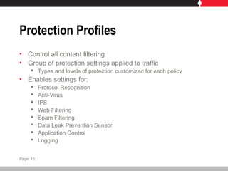 Protection Profiles
• Control all content filtering
• Group of protection settings applied to traffic
 Types and levels of protection customized for each policy
• Enables settings for:
 Protocol Recognition
 Anti-Virus
 IPS
 Web Filtering
 Spam Filtering
 Data Leak Prevention Sensor
 Application Control
 Logging
Page: 161
 
