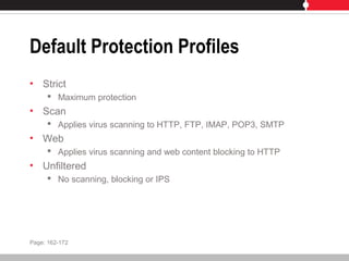 Default Protection Profiles
• Strict
 Maximum protection
• Scan
 Applies virus scanning to HTTP, FTP, IMAP, POP3, SMTP
• Web
 Applies virus scanning and web content blocking to HTTP
• Unfiltered
 No scanning, blocking or IPS
Page: 162-172
 