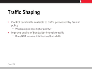 Traffic Shaping
• Control bandwidth available to traffic processed by firewall
policy
 Which policies have higher priority?
• Improve quality of bandwidth-intensive traffic
 Does NOT increase total bandwidth available
Page: 173
 