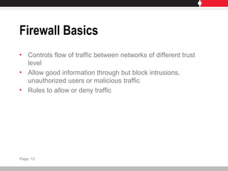 Firewall Basics
• Controls flow of traffic between networks of different trust
level
• Allow good information through but block intrusions,
unauthorized users or malicious traffic
• Rules to allow or deny traffic
Page: 12
 