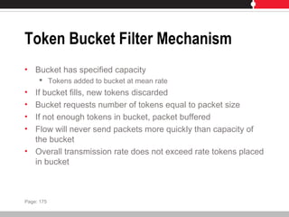 Token Bucket Filter Mechanism
• Bucket has specified capacity
 Tokens added to bucket at mean rate
• If bucket fills, new tokens discarded
• Bucket requests number of tokens equal to packet size
• If not enough tokens in bucket, packet buffered
• Flow will never send packets more quickly than capacity of
the bucket
• Overall transmission rate does not exceed rate tokens placed
in bucket
Page: 175
 