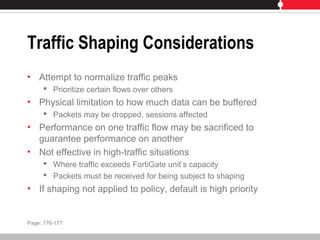 Traffic Shaping Considerations
• Attempt to normalize traffic peaks
 Prioritize certain flows over others
• Physical limitation to how much data can be buffered
 Packets may be dropped, sessions affected
• Performance on one traffic flow may be sacrificed to
guarantee performance on another
• Not effective in high-traffic situations
 Where traffic exceeds FortiGate unit’s capacity
 Packets must be received for being subject to shaping
• If shaping not applied to policy, default is high priority
Page: 176-177
 