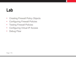 Lab
• Creating Firewall Policy Objects
• Configuring Firewall Policies
• Testing Firewall Policies
• Configuring Virtual IP Access
• Debug Flow
Page: 179
 