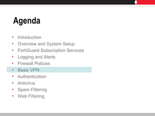 Agenda
• Introduction
• Overview and System Setup
• FortiGuard Subscription Services
• Logging and Alerts
• Firewall Policies
• Basic VPN
• Authentication
• Antivirus
• Spam Filtering
• Web Filtering
 