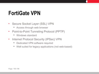 FortiGate VPN
• Secure Socket Layer (SSL) VPN
 Access through web browser
• Point-to-Point Tunneling Protocol (PPTP)
 Windows standard
• Internet Protocol Security (IPSec) VPN
 Dedicated VPN software required
 Well suited for legacy applications (not web-based)
Page: 195-196
 