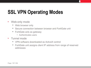 SSL VPN Operating Modes
• Web-only mode
 Web browser only
 Secure connection between browser and FortiGate unit
 FortiGate acts as gateway
• Authenticates users
• Tunnel mode
 VPN software downloaded as ActiveX control
 FortiGate unit assigns client IP address from range of reserved
addresses
Page: 197-199
 