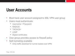 User Accounts
• Must have user account assigned to SSL VPN user group
• Users must authenticate
 Username + Password
 RADIUS
 TACACS+
 LDAP
 Digital certificates
• User group provides access to firewall policy
• Split tunneling available
 Only traffic destined for tunnel routed over VPN
Page: 200-202
 