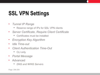 SSL VPN Settings
• Tunnel IP Range
 Reserve range of IPs for SSL VPN clients
• Server Certificate, Require Client Certificate
 Certificates must be installed
• Encryption Key Algorithm
• Idle Time-out
• Client Authentication Time-Out
 CLI only
• Portal Message
• Advanced
 DNS and WINS Servers
Page: 206-208
 