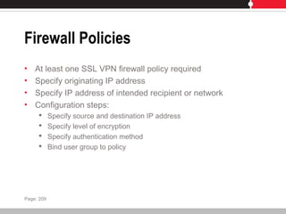 Firewall Policies
• At least one SSL VPN firewall policy required
• Specify originating IP address
• Specify IP address of intended recipient or network
• Configuration steps:
 Specify source and destination IP address
 Specify level of encryption
 Specify authentication method
 Bind user group to policy
Page: 209
 